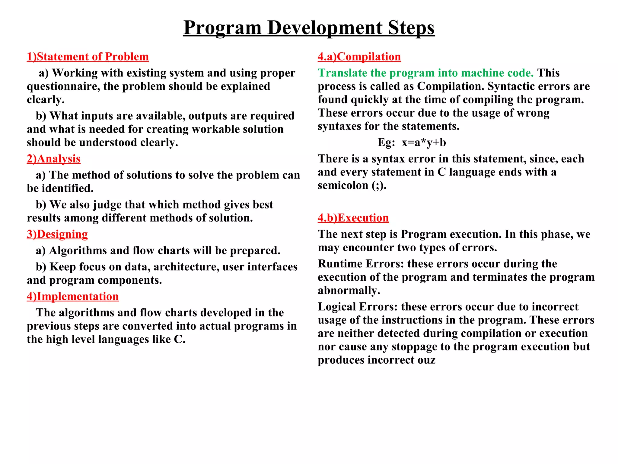 Program Development Steps
1)Statement of Problem
a) Working with existing system and using proper
questionnaire, the problem should be explained
clearly.
b) What inputs are available, outputs are required
and what is needed for creating workable solution
should be understood clearly.
2)Analysis
a) The method of solutions to solve the problem can
be identified.
b) We also judge that which method gives best
results among different methods of solution.
3)Designing
a) Algorithms and flow charts will be prepared.
b) Keep focus on data, architecture, user interfaces
and program components.
4)Implementation
The algorithms and flow charts developed in the
previous steps are converted into actual programs in
the high level languages like C.
4.a)Compilation
Translate the program into machine code. This
process is called as Compilation. Syntactic errors are
found quickly at the time of compiling the program.
These errors occur due to the usage of wrong
syntaxes for the statements.
Eg: x=a*y+b
There is a syntax error in this statement, since, each
and every statement in C language ends with a
semicolon (;).
4.b)Execution
The next step is Program execution. In this phase, we
may encounter two types of errors.
Runtime Errors: these errors occur during the
execution of the program and terminates the program
abnormally.
Logical Errors: these errors occur due to incorrect
usage of the instructions in the program. These errors
are neither detected during compilation or execution
nor cause any stoppage to the program execution but
produces incorrect ouz
 