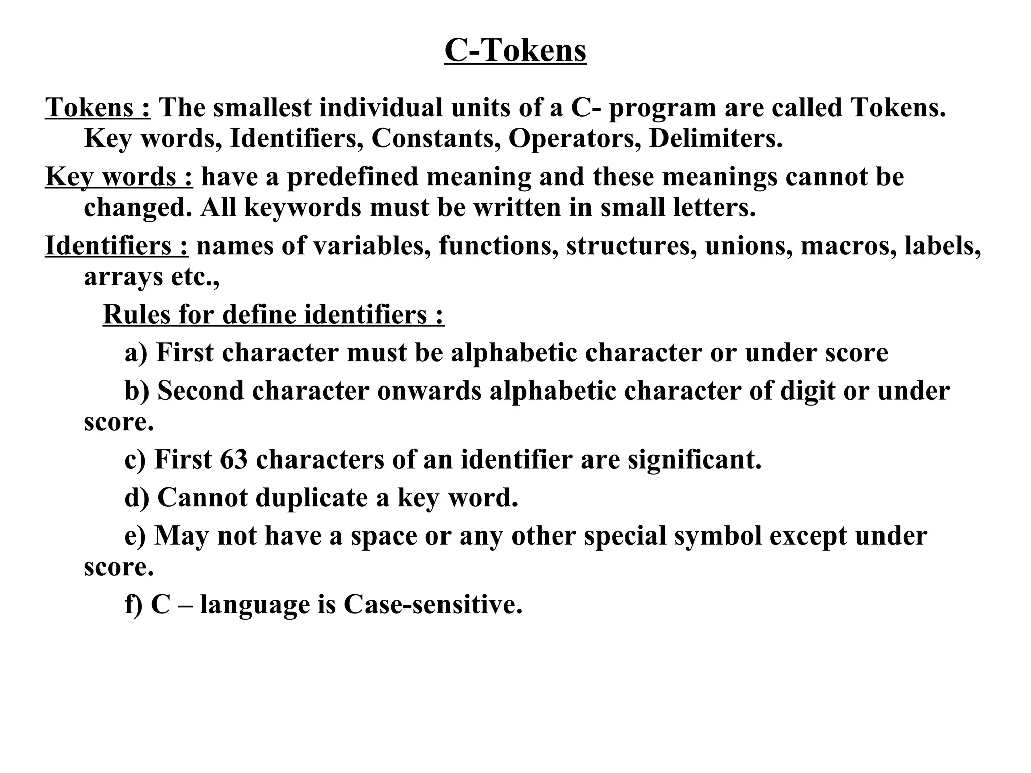 C-Tokens
Tokens : The smallest individual units of a C- program are called Tokens.
Key words, Identifiers, Constants, Operators, Delimiters.
Key words : have a predefined meaning and these meanings cannot be
changed. All keywords must be written in small letters.
Identifiers : names of variables, functions, structures, unions, macros, labels,
arrays etc.,
Rules for define identifiers :
a) First character must be alphabetic character or under score
b) Second character onwards alphabetic character of digit or under
score.
c) First 63 characters of an identifier are significant.
d) Cannot duplicate a key word.
e) May not have a space or any other special symbol except under
score.
f) C – language is Case-sensitive.
 