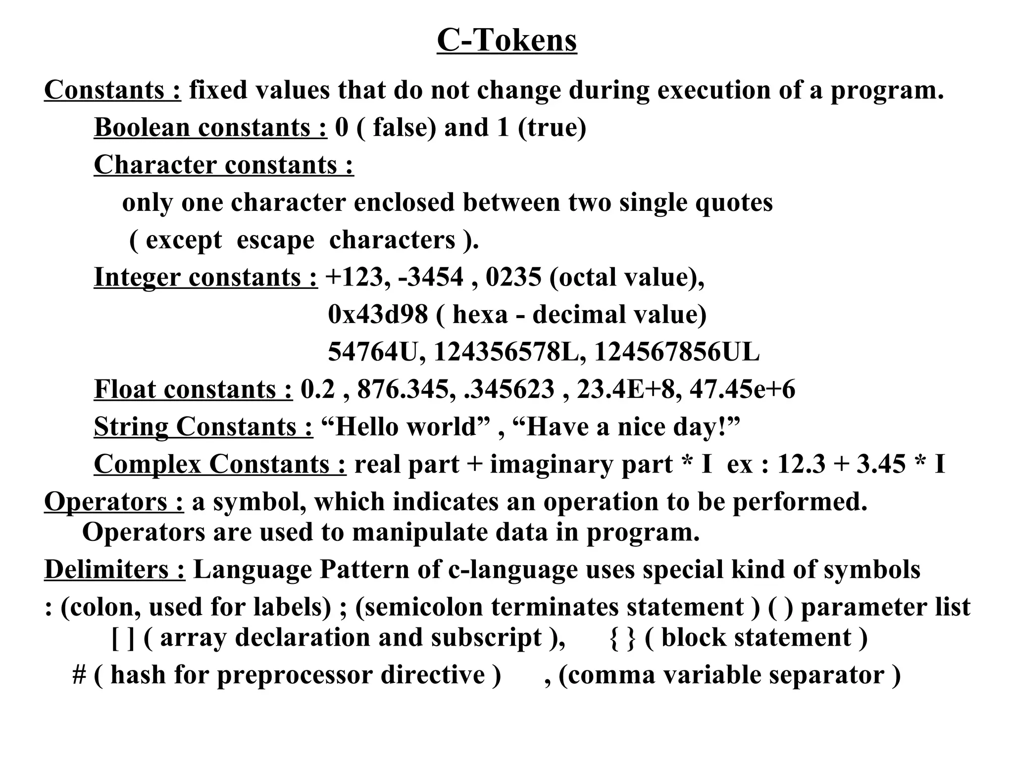 C-Tokens
Constants : fixed values that do not change during execution of a program.
Boolean constants : 0 ( false) and 1 (true)
Character constants :
only one character enclosed between two single quotes
( except escape characters ).
Integer constants : +123, -3454 , 0235 (octal value),
0x43d98 ( hexa - decimal value)
54764U, 124356578L, 124567856UL
Float constants : 0.2 , 876.345, .345623 , 23.4E+8, 47.45e+6
String Constants : “Hello world” , “Have a nice day!”
Complex Constants : real part + imaginary part * I ex : 12.3 + 3.45 * I
Operators : a symbol, which indicates an operation to be performed.
Operators are used to manipulate data in program.
Delimiters : Language Pattern of c-language uses special kind of symbols
: (colon, used for labels) ; (semicolon terminates statement ) ( ) parameter list
[ ] ( array declaration and subscript ), { } ( block statement )
# ( hash for preprocessor directive ) , (comma variable separator )
 