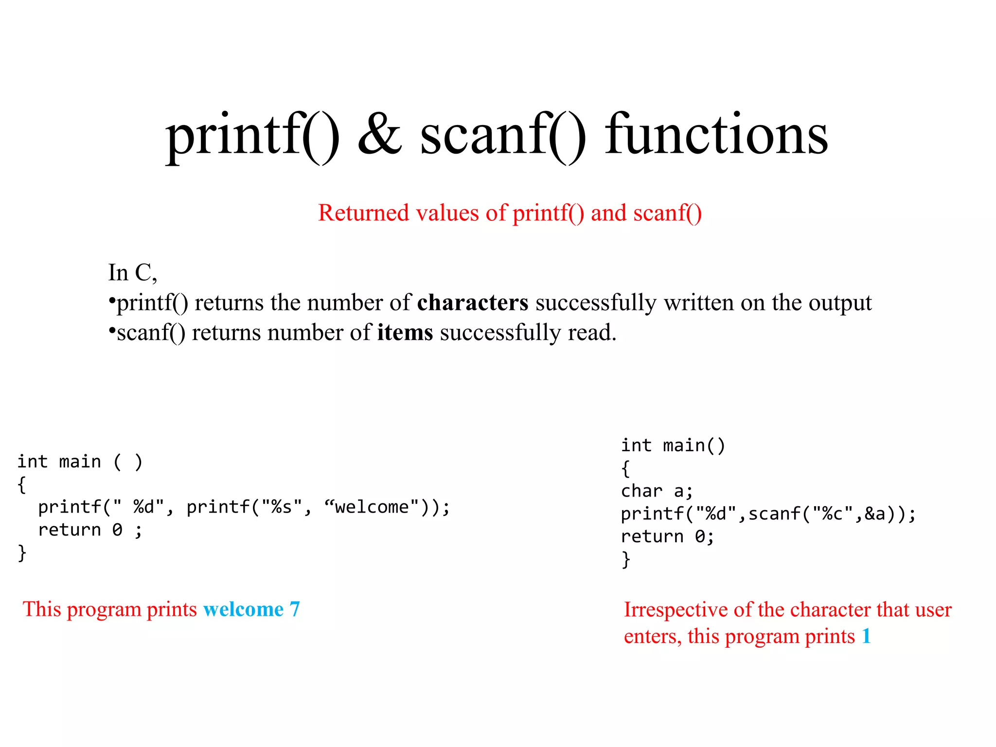 printf() & scanf() functions
int main ( )
{
printf(" %d", printf("%s", “welcome"));
return 0 ;
}
int main()
{
char a;
printf("%d",scanf("%c",&a));
return 0;
}
Returned values of printf() and scanf()
In C,
•printf() returns the number of characters successfully written on the output
•scanf() returns number of items successfully read.
Irrespective of the character that user
enters, this program prints 1
This program prints welcome 7
 