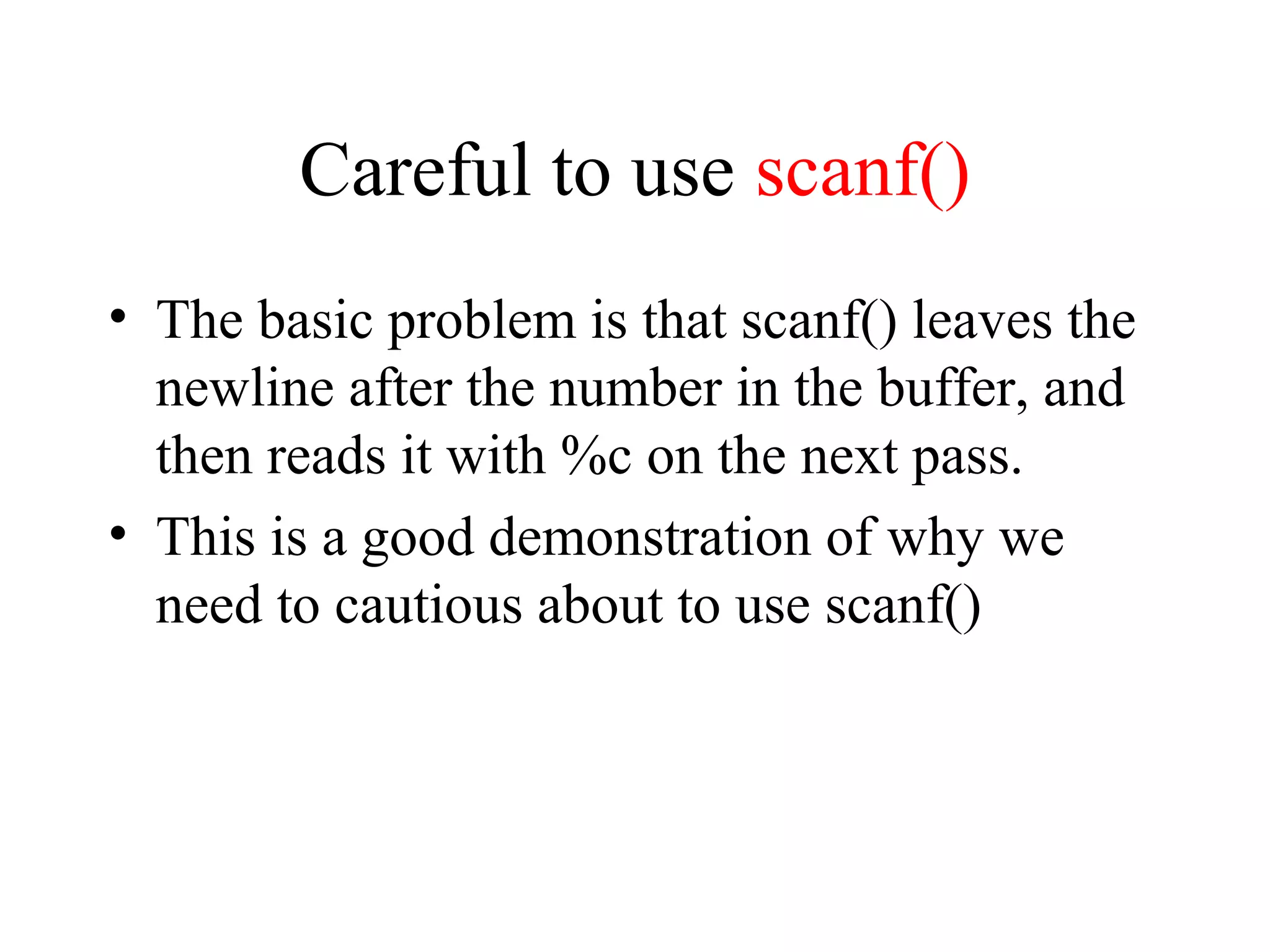 Careful to use scanf()
• The basic problem is that scanf() leaves the
newline after the number in the buffer, and
then reads it with %c on the next pass.
• This is a good demonstration of why we
need to cautious about to use scanf()
 