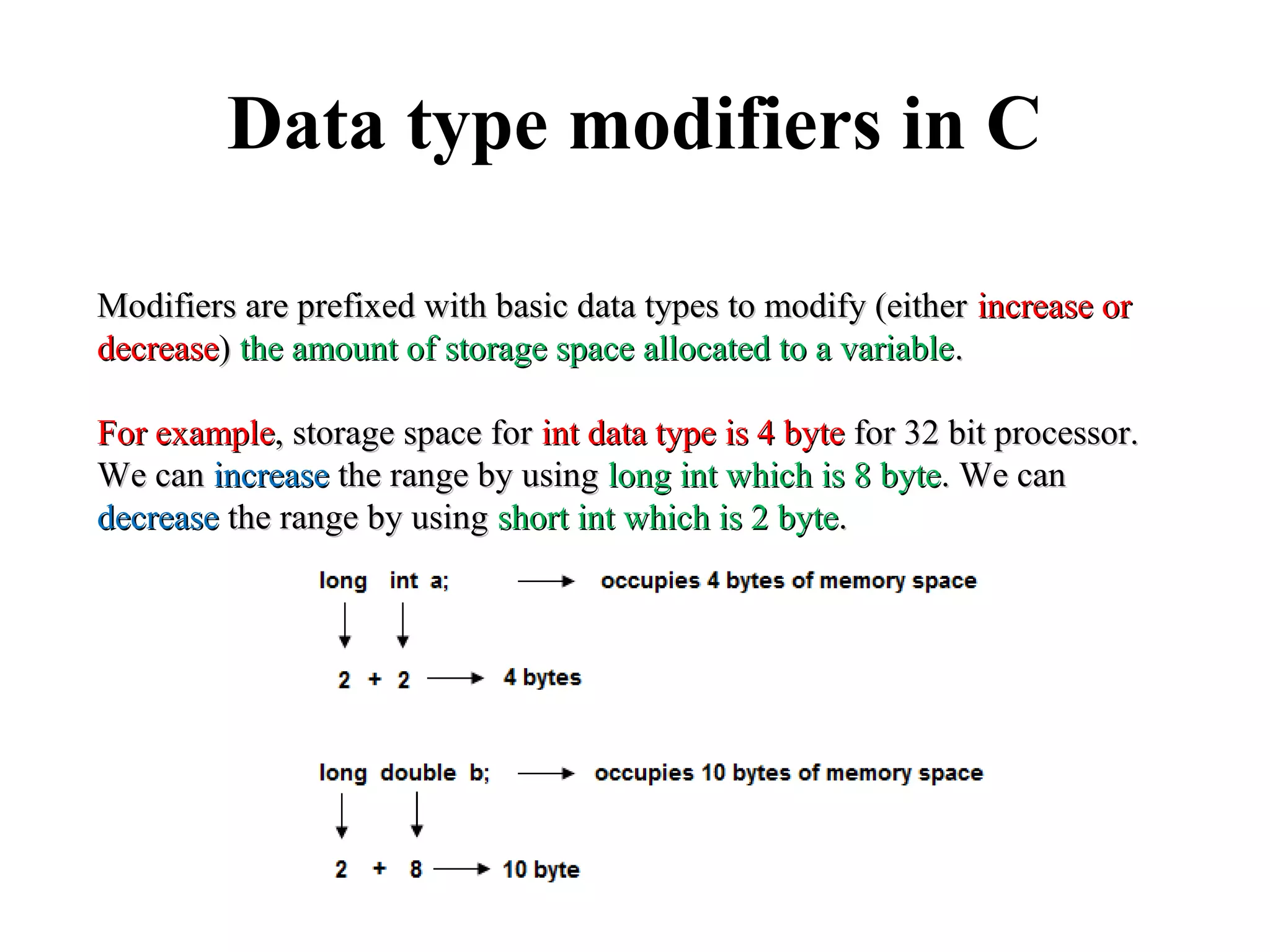 Data type modifiers in C
Modifiers are prefixed with basic data types to modify (eitherModifiers are prefixed with basic data types to modify (either increase orincrease or
decreasedecrease)) the amount of storage space allocated to a variablethe amount of storage space allocated to a variable..
For exampleFor example, storage space for, storage space for int data type is 4 byteint data type is 4 byte for 32 bit processor.for 32 bit processor.
We canWe can increaseincrease the range by usingthe range by using long int which is 8 bytelong int which is 8 byte. We can. We can
decreasedecrease the range by usingthe range by using short int which is 2 byteshort int which is 2 byte..
 