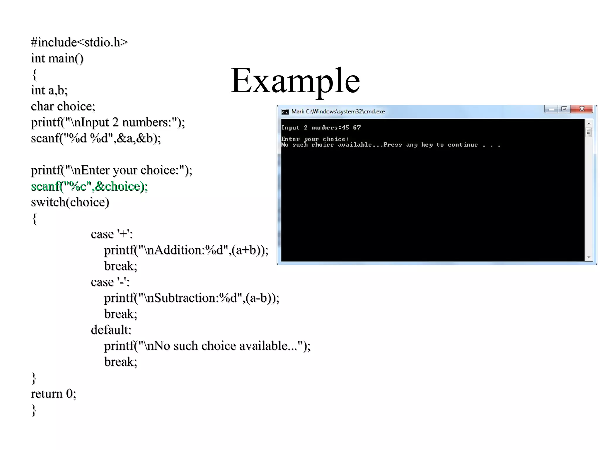 Example
#include<stdio.h>#include<stdio.h>
int main()int main()
{{
int a,b;int a,b;
char choice;char choice;
printf("nInput 2 numbers:");printf("nInput 2 numbers:");
scanf("%d %d",&a,&b);scanf("%d %d",&a,&b);
printf("nEnter your choice:");printf("nEnter your choice:");
scanf("%c",&choice);scanf("%c",&choice);
switch(choice)switch(choice)
{{
case '+':case '+':
printf("nAddition:%d",(a+b));printf("nAddition:%d",(a+b));
break;break;
case '-':case '-':
printf("nSubtraction:%d",(a-b));printf("nSubtraction:%d",(a-b));
break;break;
default:default:
printf("nNo such choice available...");printf("nNo such choice available...");
break;break;
}}
return 0;return 0;
}}
 