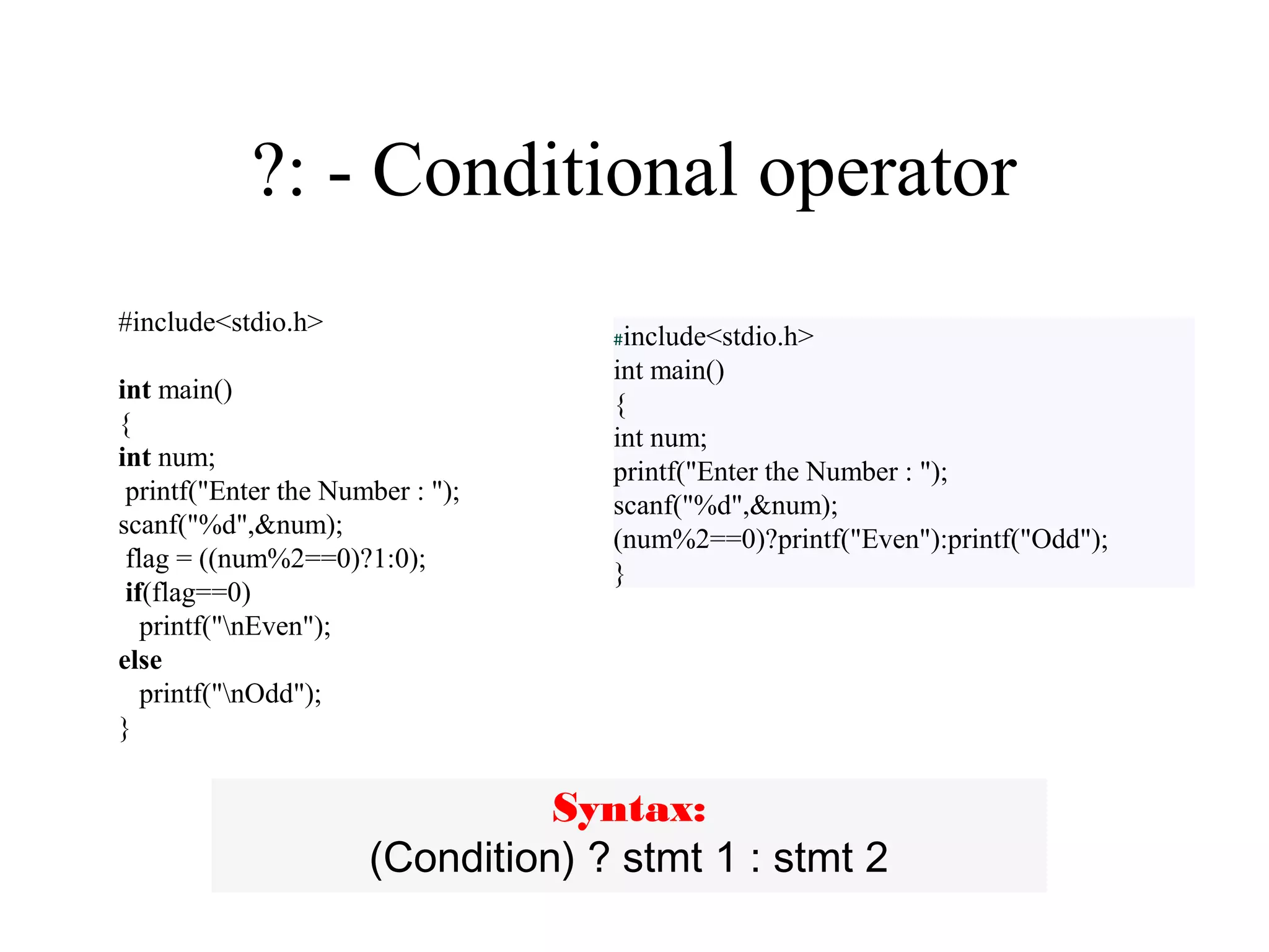 ?: - Conditional operator
#include<stdio.h>
int main()
{
int num;
printf("Enter the Number : ");
scanf("%d",&num);
flag = ((num%2==0)?1:0);
if(flag==0)
printf("nEven");
else
printf("nOdd");
}
#include<stdio.h>
int main()
{
int num;
printf("Enter the Number : ");
scanf("%d",&num);
(num%2==0)?printf("Even"):printf("Odd");
}
Syntax:
(Condition) ? stmt 1 : stmt 2
 