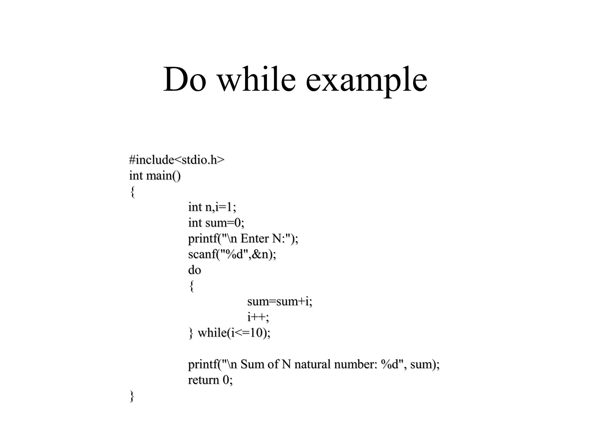 Do while example
#include<stdio.h>#include<stdio.h>
int main()int main()
{{
int n,i=1;int n,i=1;
int sum=0;int sum=0;
printf("n Enter N:");printf("n Enter N:");
scanf("%d",&n);scanf("%d",&n);
dodo
{{
sum=sum+i;sum=sum+i;
i++;i++;
} while(i<=10);} while(i<=10);
printf("n Sum of N natural number: %d", sum);printf("n Sum of N natural number: %d", sum);
return 0;return 0;
}}
 