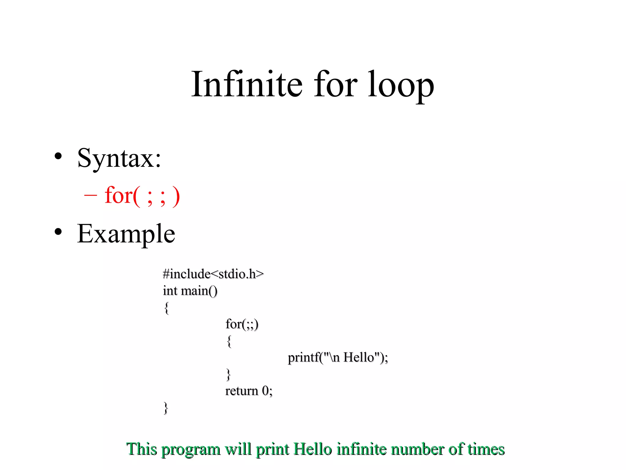 Infinite for loop
• Syntax:
– for( ; ; )
• Example
#include<stdio.h>#include<stdio.h>
int main()int main()
{{
for(;;)for(;;)
{{
printf("n Hello");printf("n Hello");
}}
return 0;return 0;
}}
This program will print Hello infinite number of timesThis program will print Hello infinite number of times
 