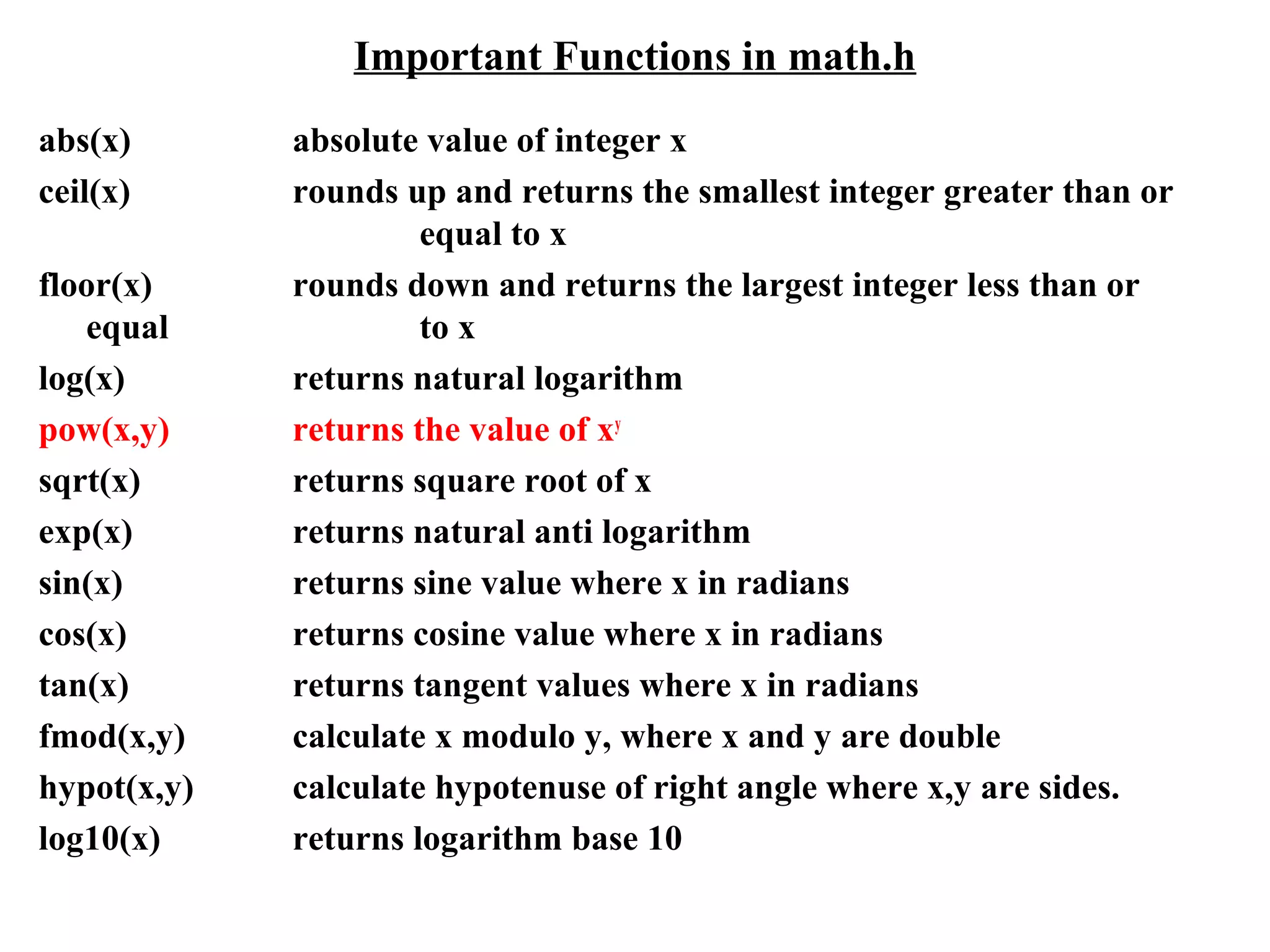 Important Functions in math.h
abs(x) absolute value of integer x
ceil(x) rounds up and returns the smallest integer greater than or
equal to x
floor(x) rounds down and returns the largest integer less than or
equal to x
log(x) returns natural logarithm
pow(x,y) returns the value of xy
sqrt(x) returns square root of x
exp(x) returns natural anti logarithm
sin(x) returns sine value where x in radians
cos(x) returns cosine value where x in radians
tan(x) returns tangent values where x in radians
fmod(x,y) calculate x modulo y, where x and y are double
hypot(x,y) calculate hypotenuse of right angle where x,y are sides.
log10(x) returns logarithm base 10
 