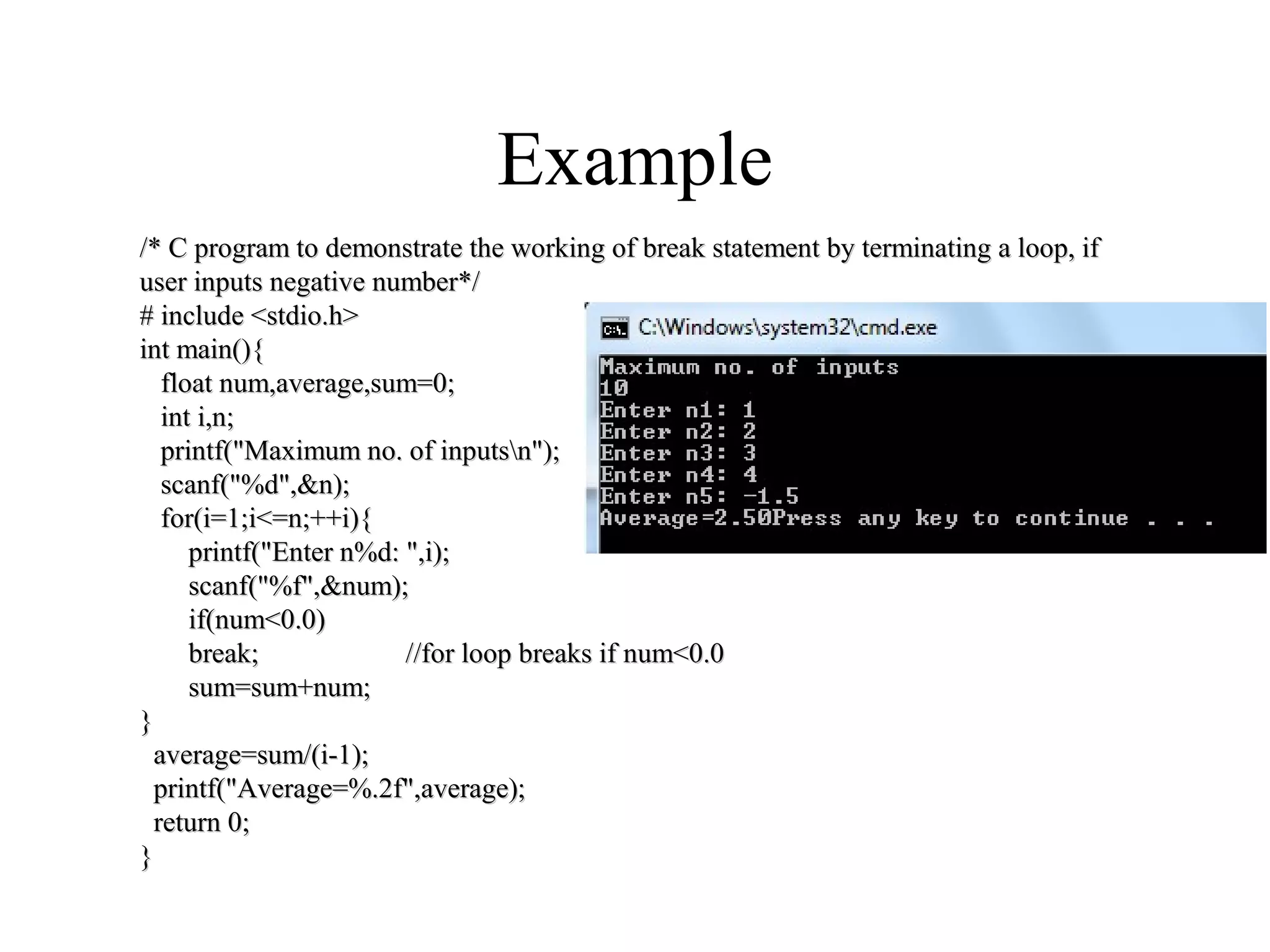 Example
/* C program to demonstrate the working of break statement by terminating a loop, if/* C program to demonstrate the working of break statement by terminating a loop, if
user inputs negative number*/user inputs negative number*/
# include <stdio.h># include <stdio.h>
int main(){int main(){
float num,average,sum=0;float num,average,sum=0;
int i,n;int i,n;
printf("Maximum no. of inputsn");printf("Maximum no. of inputsn");
scanf("%d",&n);scanf("%d",&n);
for(i=1;i<=n;++i){for(i=1;i<=n;++i){
printf("Enter n%d: ",i);printf("Enter n%d: ",i);
scanf("%f",&num);scanf("%f",&num);
if(num<0.0)if(num<0.0)
break; //for loop breaks if num<0.0break; //for loop breaks if num<0.0
sum=sum+num;sum=sum+num;
}}
average=sum/(i-1);average=sum/(i-1);
printf("Average=%.2f",average);printf("Average=%.2f",average);
return 0;return 0;
}}
 
