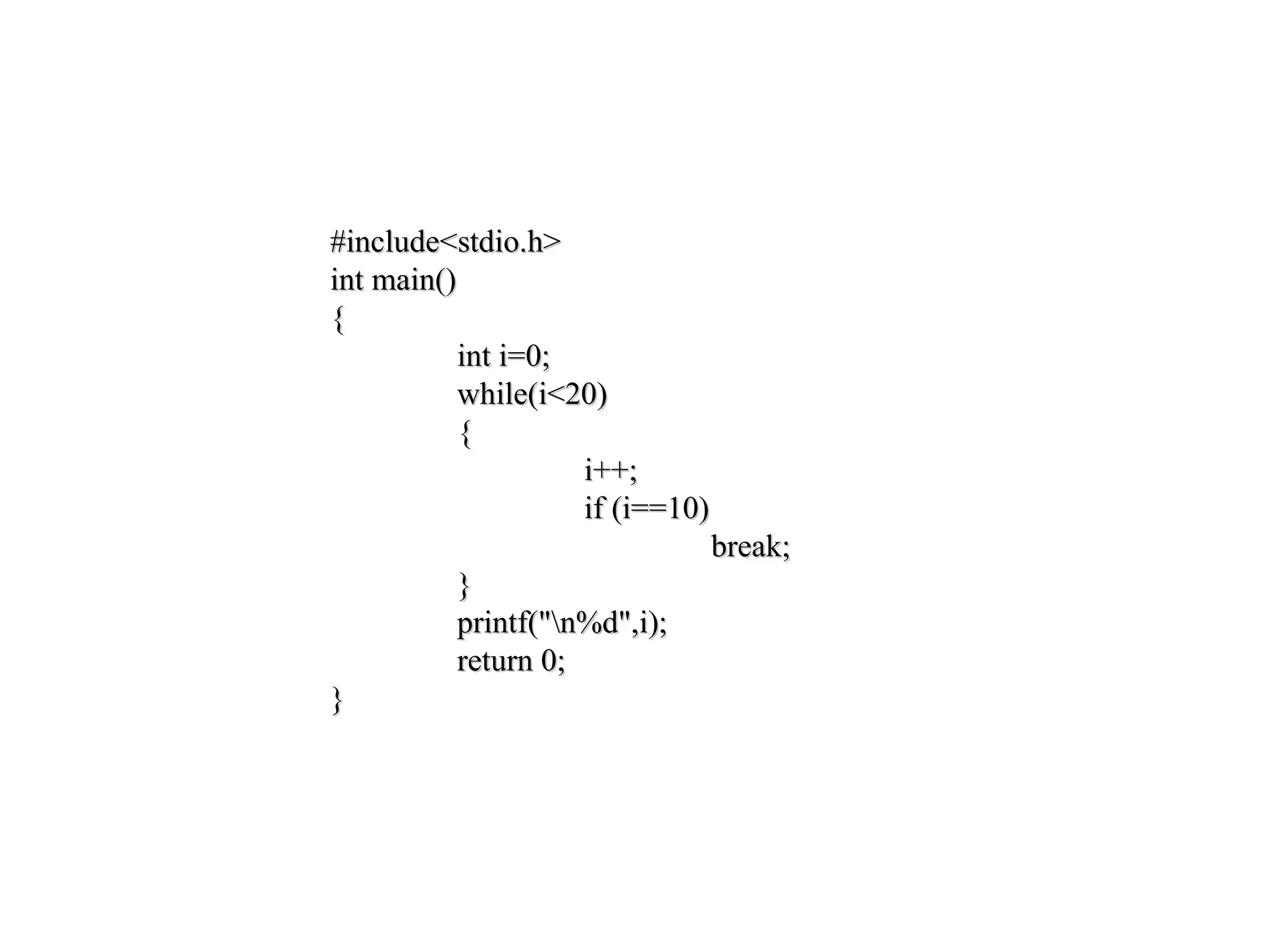 #include<stdio.h> int main() { int i; i = 0; while ( i < 20 ) { i++; continue; printf("Nothing to seen"); } return 0; }
#include<stdio.h>#include<stdio.h>
int main()int main()
{{
int i=0;int i=0;
while(i<20)while(i<20)
{{
i++;i++;
if (i==10)if (i==10)
break;break;
}}
printf("n%d",i);printf("n%d",i);
return 0;return 0;
}}
 