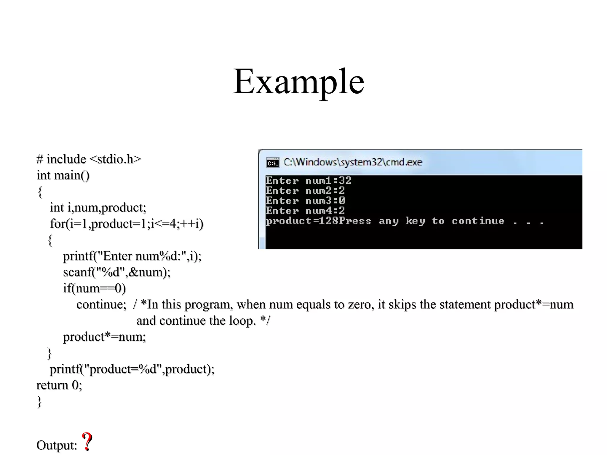 Example
# include <stdio.h># include <stdio.h>
int main()int main()
{{
int i,num,product;int i,num,product;
for(i=1,product=1;i<=4;++i)for(i=1,product=1;i<=4;++i)
{{
printf("Enter num%d:",i);printf("Enter num%d:",i);
scanf("%d",&num);scanf("%d",&num);
if(num==0)if(num==0)
continue; / *In this program, when num equals to zero, it skips the statement product*=numcontinue; / *In this program, when num equals to zero, it skips the statement product*=num
and continue the loop. */and continue the loop. */
product*=num;product*=num;
}}
printf("product=%d",product);printf("product=%d",product);
return 0;return 0;
}}
Output:Output: ??
 
