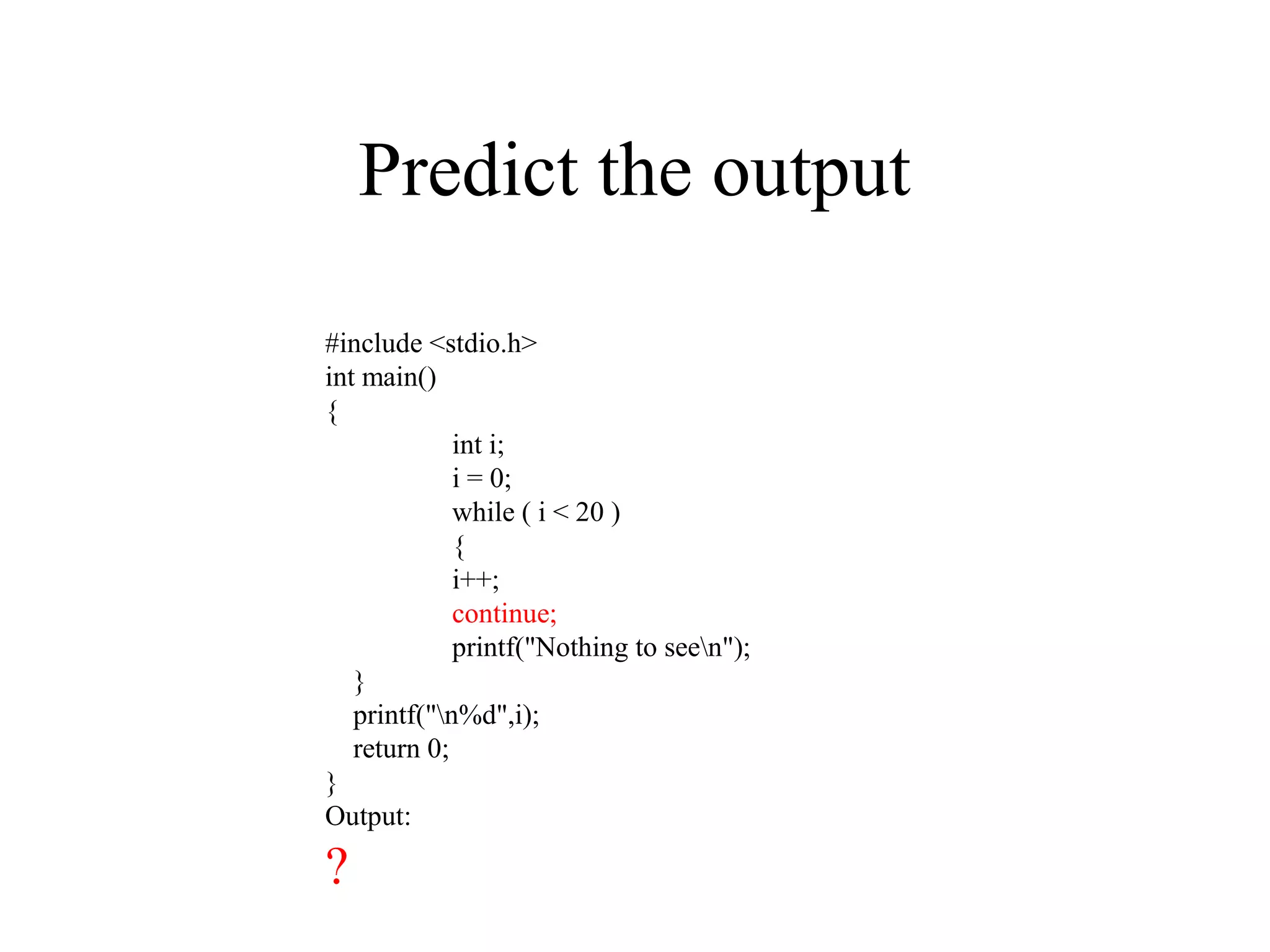 Predict the output
#include<stdio.h> int main() { int i; i = 0; while ( i < 20 ) { i++; continue; printf("Nothing to seen"); } return 0; }
#include <stdio.h>
int main()
{
int i;
i = 0;
while ( i < 20 )
{
i++;
continue;
printf("Nothing to seen");
}
printf("n%d",i);
return 0;
}
Output:
?
 
