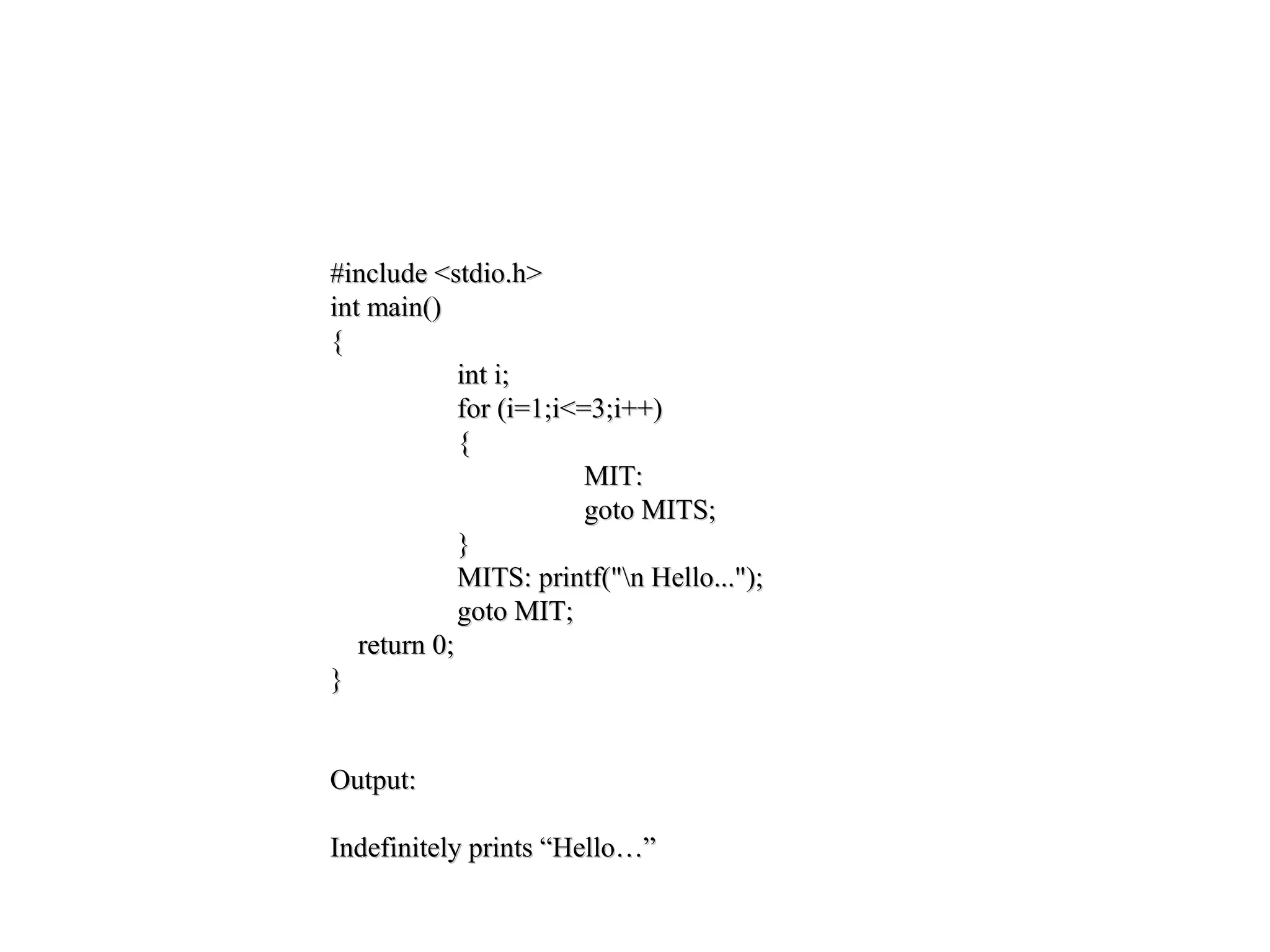 #include <stdio.h>#include <stdio.h>
int main()int main()
{{
int i;int i;
for (i=1;i<=3;i++)for (i=1;i<=3;i++)
{{
MIT:MIT:
goto MITS;goto MITS;
}}
MITS: printf("n Hello...");MITS: printf("n Hello...");
goto MIT;goto MIT;
return 0;return 0;
}}
Output:Output:
Indefinitely prints “Hello…”Indefinitely prints “Hello…”
 