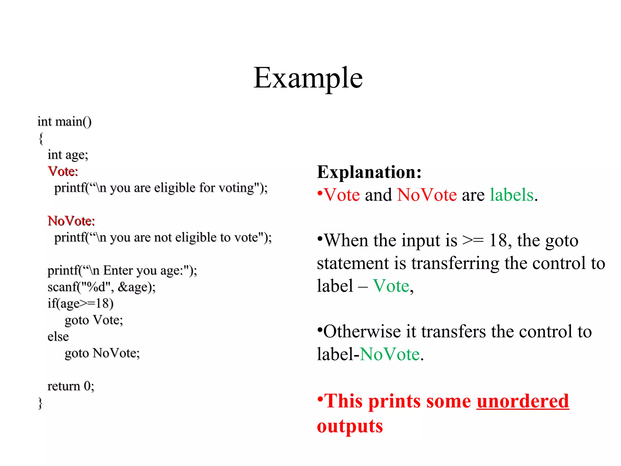 Example
int main()int main()
{{
int age;int age;
Vote:Vote:
printf(“n you are eligible for voting");printf(“n you are eligible for voting");
NoVote:NoVote:
printf(“n you are not eligible to vote");printf(“n you are not eligible to vote");
printf(“n Enter you age:");printf(“n Enter you age:");
scanf("%d", &age);scanf("%d", &age);
if(age>=18)if(age>=18)
goto Vote;goto Vote;
elseelse
goto NoVote;goto NoVote;
return 0;return 0;
}}
Explanation:
•Vote and NoVote are labels.
•When the input is >= 18, the goto
statement is transferring the control to
label – Vote,
•Otherwise it transfers the control to
label-NoVote.
•This prints some unordered
outputs
 