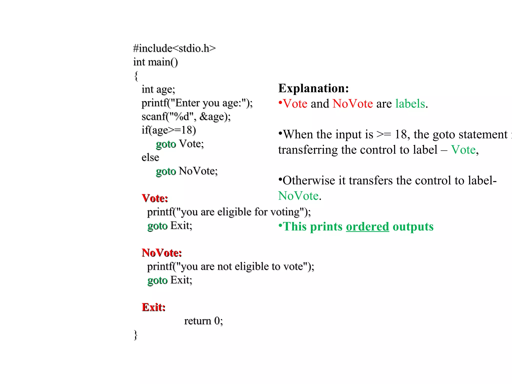 #include<stdio.h>#include<stdio.h>
int main()int main()
{{
int age;int age;
printf("Enter you age:");printf("Enter you age:");
scanf("%d", &age);scanf("%d", &age);
if(age>=18)if(age>=18)
gotogoto Vote;Vote;
elseelse
gotogoto NoVote;NoVote;
Vote:Vote:
printf("you are eligible for voting");printf("you are eligible for voting");
gotogoto Exit;Exit;
NoVote:NoVote:
printf("you are not eligible to vote");printf("you are not eligible to vote");
gotogoto Exit;Exit;
Exit:Exit:
return 0;return 0;
}}
Explanation:
•Vote and NoVote are labels.
•When the input is >= 18, the goto statement i
transferring the control to label – Vote,
•Otherwise it transfers the control to label-
NoVote.
•This prints ordered outputs
 