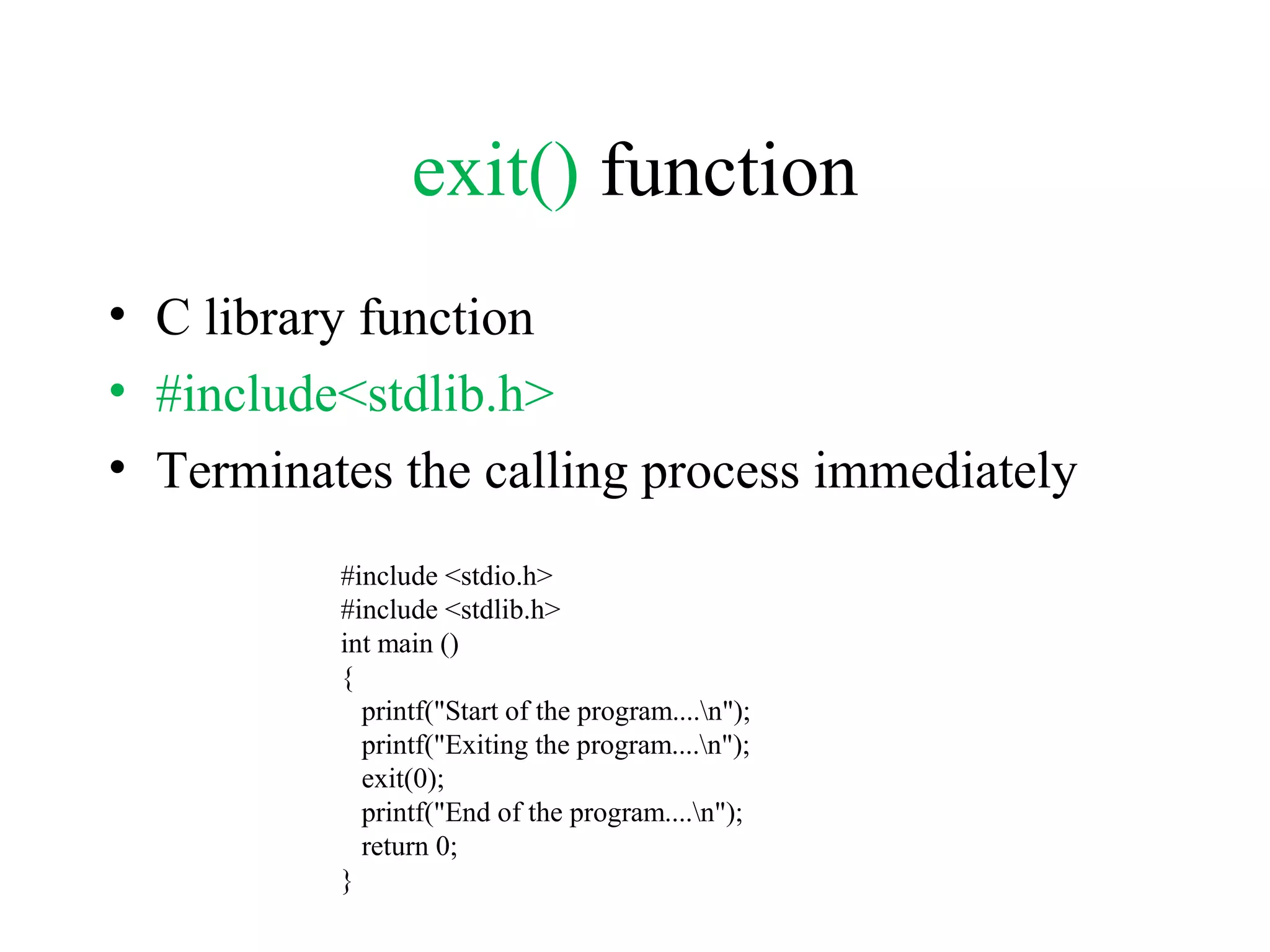 exit() function
• C library function
• #include<stdlib.h>
• Terminates the calling process immediately
#include <stdio.h>
#include <stdlib.h>
int main ()
{
printf("Start of the program....n");
printf("Exiting the program....n");
exit(0);
printf("End of the program....n");
return 0;
}
 