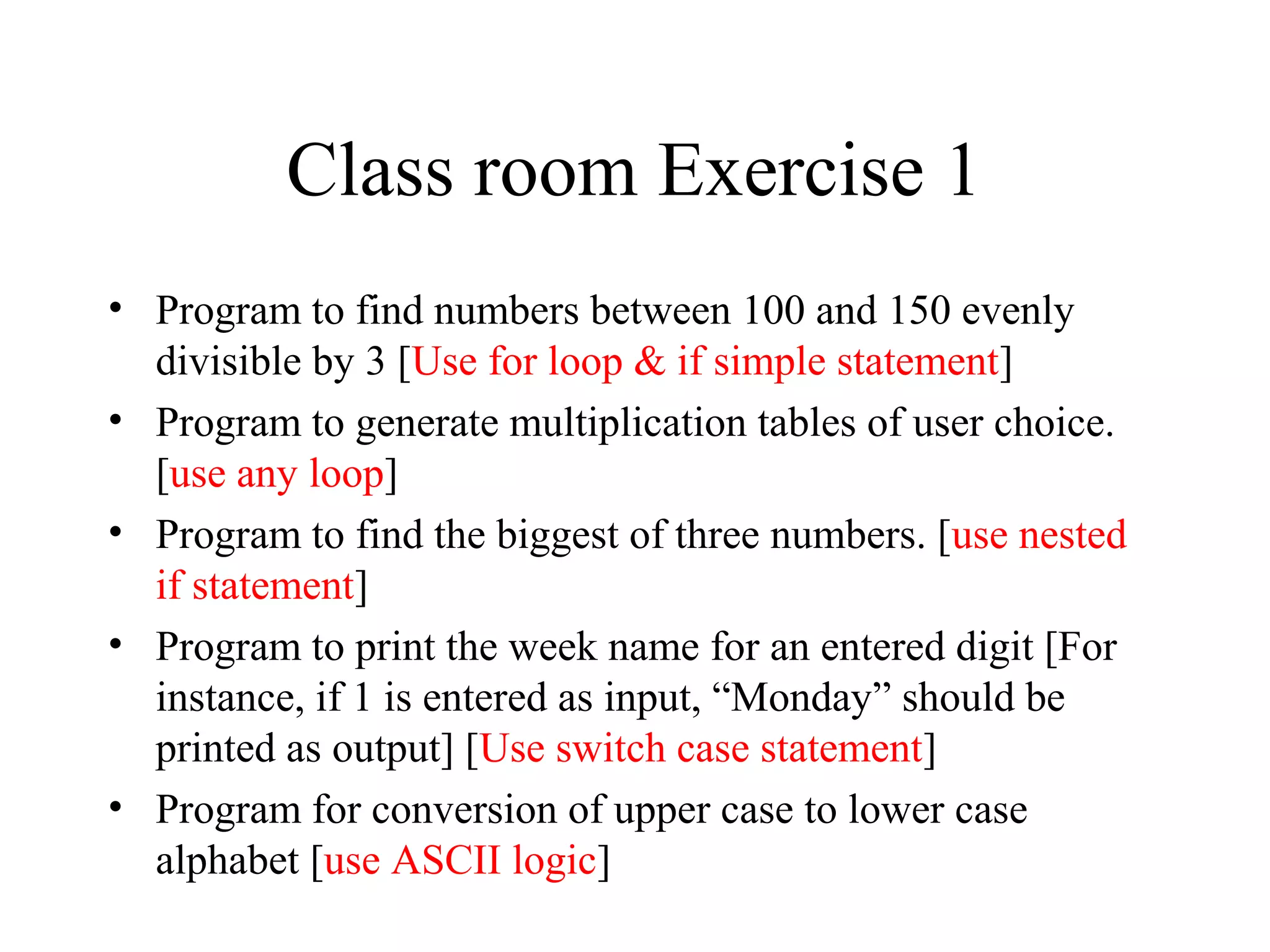 Class room Exercise 1
• Program to find numbers between 100 and 150 evenly
divisible by 3 [Use for loop & if simple statement]
• Program to generate multiplication tables of user choice.
[use any loop]
• Program to find the biggest of three numbers. [use nested
if statement]
• Program to print the week name for an entered digit [For
instance, if 1 is entered as input, “Monday” should be
printed as output] [Use switch case statement]
• Program for conversion of upper case to lower case
alphabet [use ASCII logic]
 