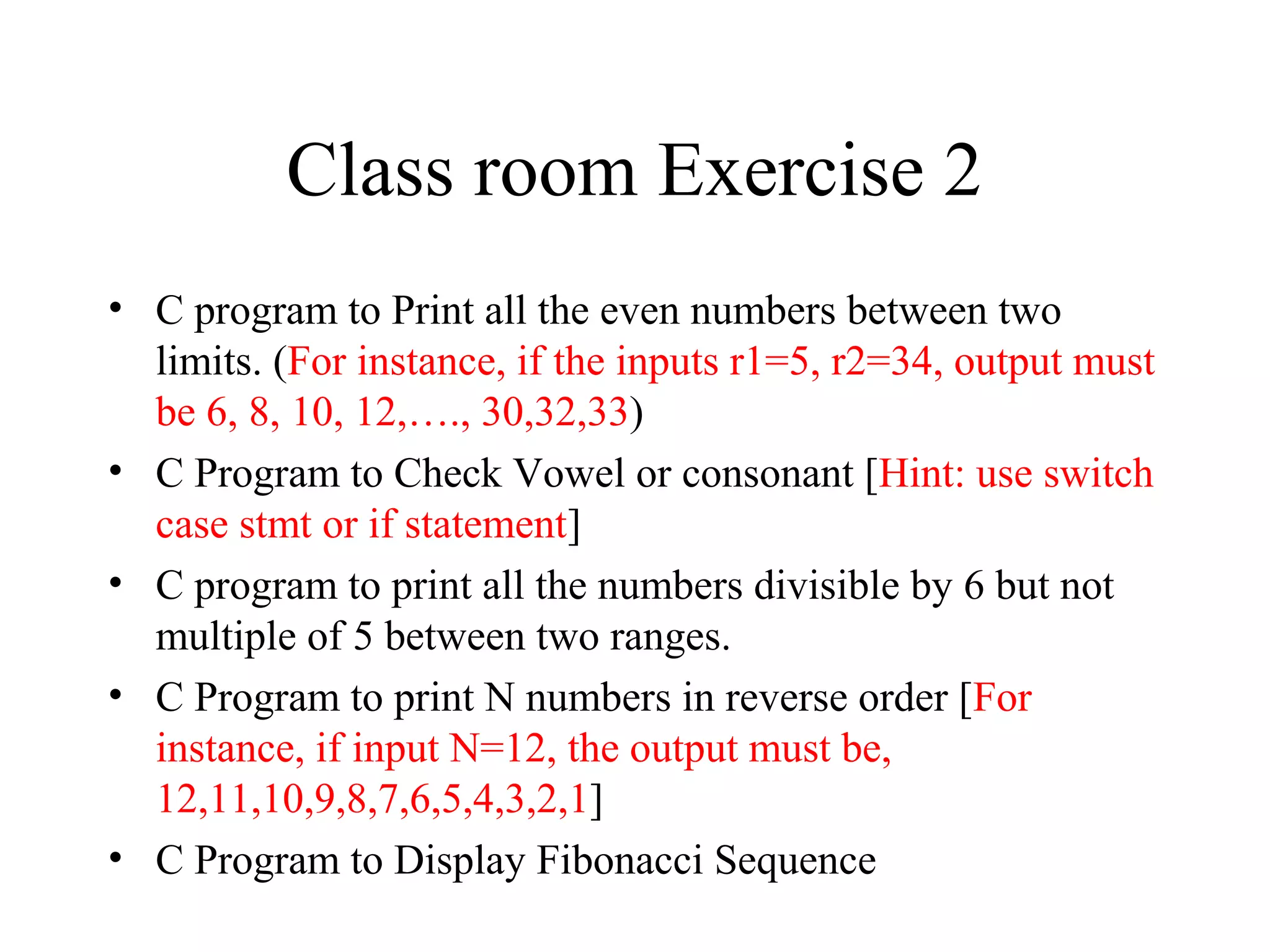 Class room Exercise 2
• C program to Print all the even numbers between two
limits. (For instance, if the inputs r1=5, r2=34, output must
be 6, 8, 10, 12,…., 30,32,33)
• C Program to Check Vowel or consonant [Hint: use switch
case stmt or if statement]
• C program to print all the numbers divisible by 6 but not
multiple of 5 between two ranges.
• C Program to print N numbers in reverse order [For
instance, if input N=12, the output must be,
12,11,10,9,8,7,6,5,4,3,2,1]
• C Program to Display Fibonacci Sequence
 