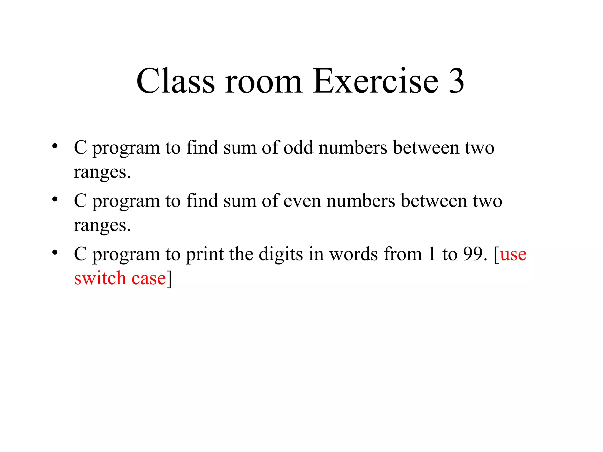 Class room Exercise 3
• C program to find sum of odd numbers between two
ranges.
• C program to find sum of even numbers between two
ranges.
• C program to print the digits in words from 1 to 99. [use
switch case]
 