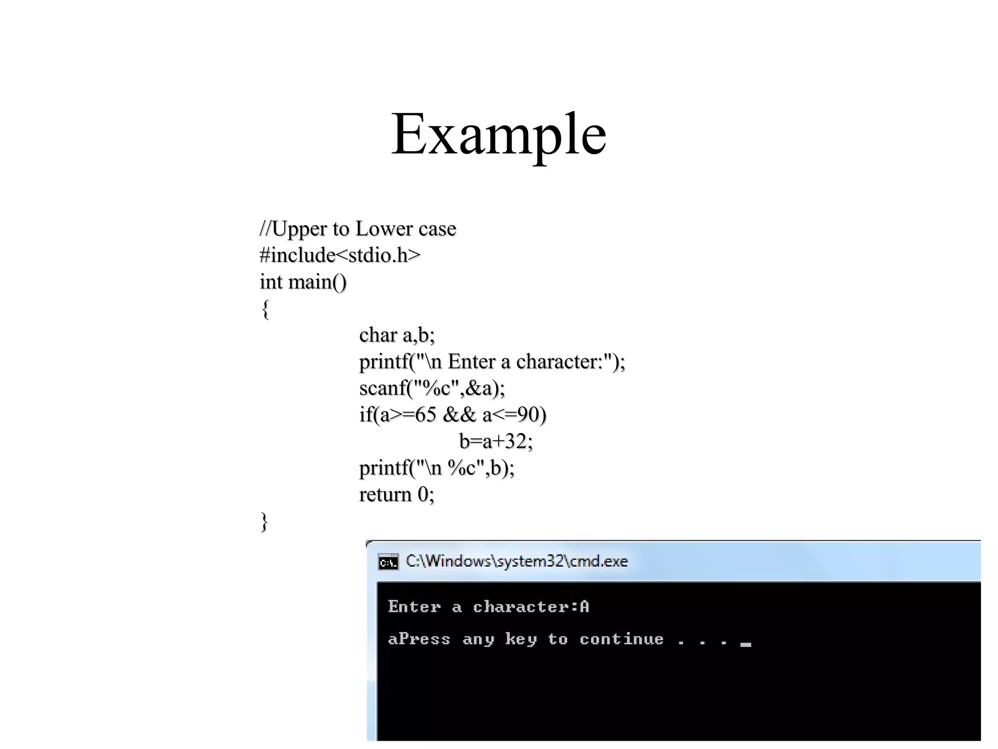 Example
//Upper to Lower case//Upper to Lower case
#include<stdio.h>#include<stdio.h>
int main()int main()
{{
char a,b;char a,b;
printf("n Enter a character:");printf("n Enter a character:");
scanf("%c",&a);scanf("%c",&a);
if(a>=65 && a<=90)if(a>=65 && a<=90)
b=a+32;b=a+32;
printf("n %c",b);printf("n %c",b);
return 0;return 0;
}}
 