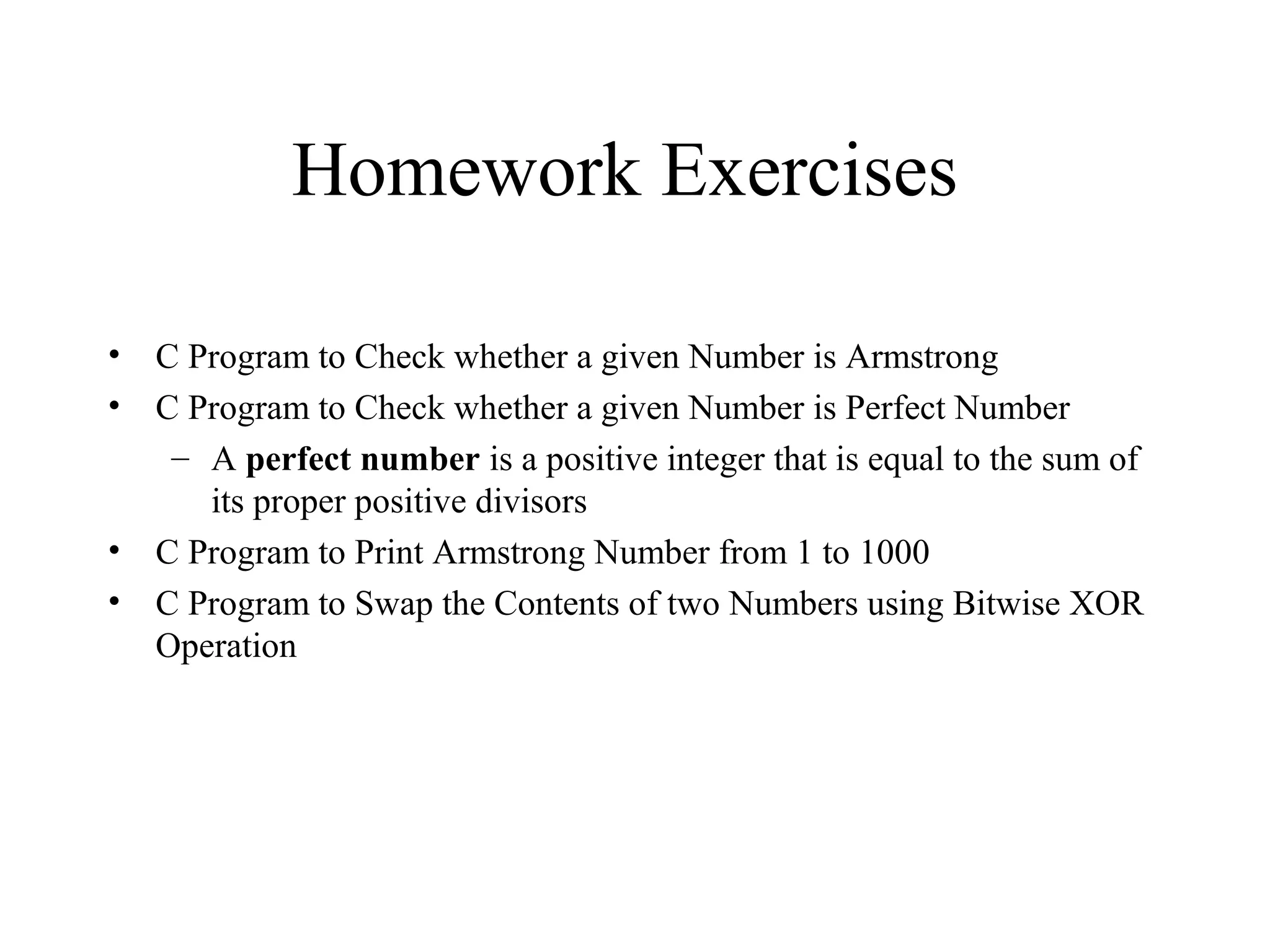 Homework Exercises
• C Program to Check whether a given Number is Armstrong
• C Program to Check whether a given Number is Perfect Number
– A perfect number is a positive integer that is equal to the sum of
its proper positive divisors
• C Program to Print Armstrong Number from 1 to 1000
• C Program to Swap the Contents of two Numbers using Bitwise XOR
Operation
 
