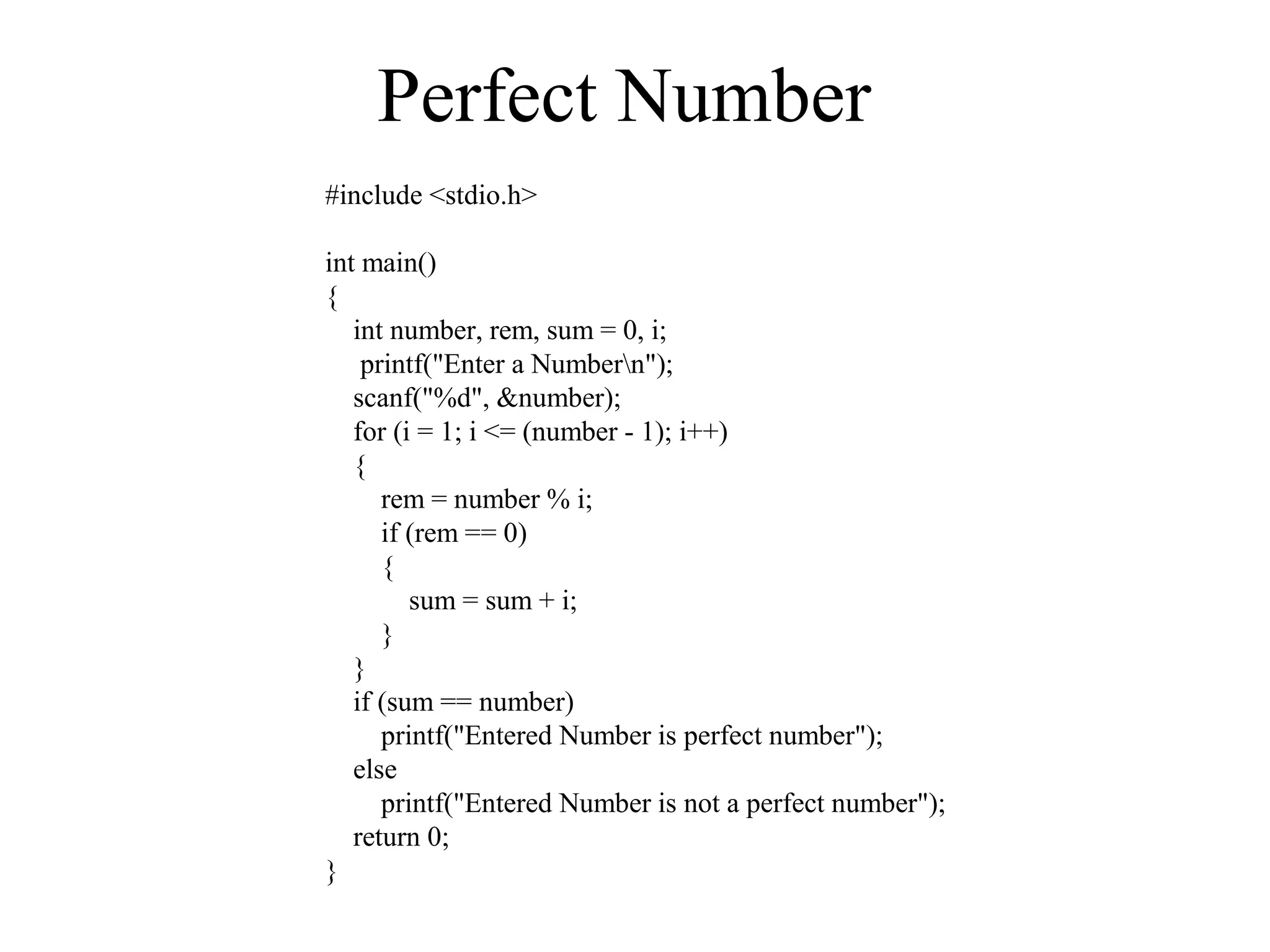 Perfect Number
#include <stdio.h>
int main()
{
int number, rem, sum = 0, i;
printf("Enter a Numbern");
scanf("%d", &number);
for (i = 1; i <= (number - 1); i++)
{
rem = number % i;
if (rem == 0)
{
sum = sum + i;
}
}
if (sum == number)
printf("Entered Number is perfect number");
else
printf("Entered Number is not a perfect number");
return 0;
}
 