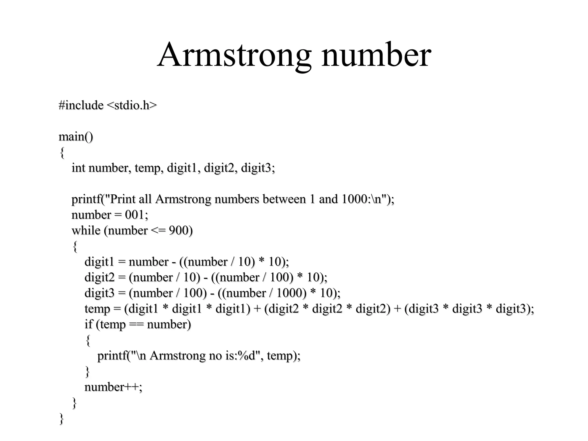 Armstrong number
#include <stdio.h>#include <stdio.h>
main()main()
{{
int number, temp, digit1, digit2, digit3;int number, temp, digit1, digit2, digit3;
printf("Print all Armstrong numbers between 1 and 1000:n");printf("Print all Armstrong numbers between 1 and 1000:n");
number = 001;number = 001;
while (number <= 900)while (number <= 900)
{{
digit1 = number - ((number / 10) * 10);digit1 = number - ((number / 10) * 10);
digit2 = (number / 10) - ((number / 100) * 10);digit2 = (number / 10) - ((number / 100) * 10);
digit3 = (number / 100) - ((number / 1000) * 10);digit3 = (number / 100) - ((number / 1000) * 10);
temp = (digit1 * digit1 * digit1) + (digit2 * digit2 * digit2) + (digit3 * digit3 * digit3);temp = (digit1 * digit1 * digit1) + (digit2 * digit2 * digit2) + (digit3 * digit3 * digit3);
if (temp == number)if (temp == number)
{{
printf("n Armstrong no is:%d", temp);printf("n Armstrong no is:%d", temp);
}}
number++;number++;
}}
}}
 