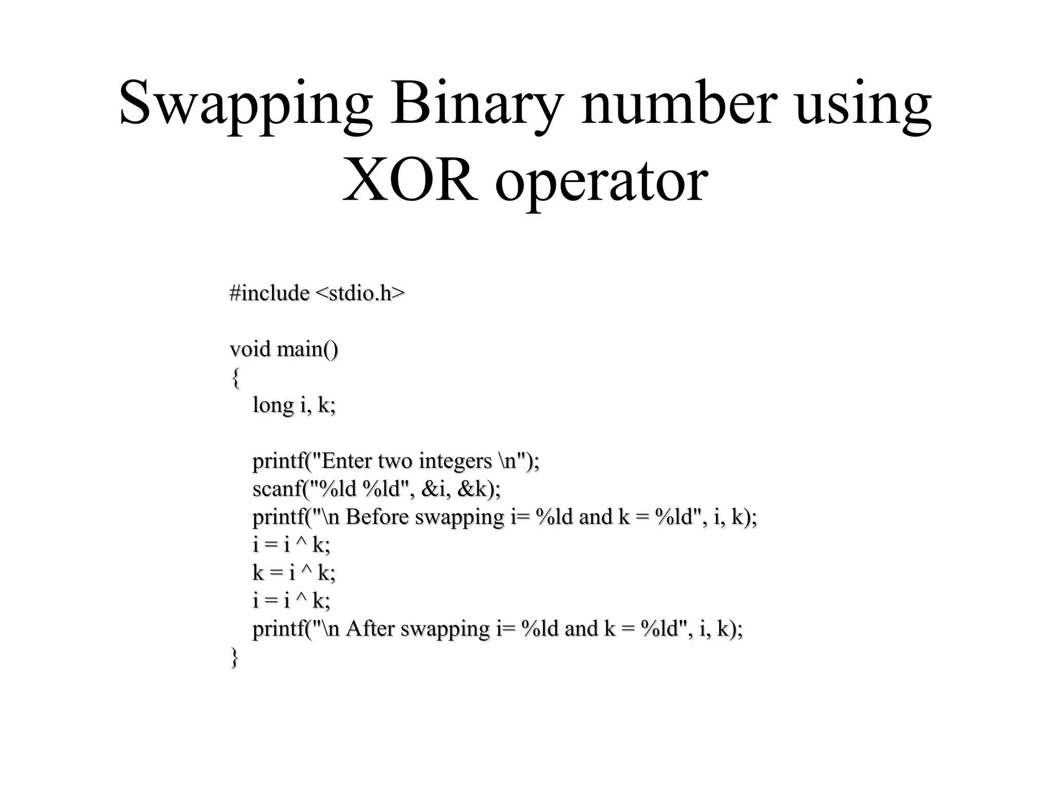 Swapping Binary number using
XOR operator
#include <stdio.h>#include <stdio.h>
void main()void main()
{{
long i, k;long i, k;
printf("Enter two integers n");printf("Enter two integers n");
scanf("%ld %ld", &i, &k);scanf("%ld %ld", &i, &k);
printf("n Before swapping i= %ld and k = %ld", i, k);printf("n Before swapping i= %ld and k = %ld", i, k);
i = i ^ k;i = i ^ k;
k = i ^ k;k = i ^ k;
i = i ^ k;i = i ^ k;
printf("n After swapping i= %ld and k = %ld", i, k);printf("n After swapping i= %ld and k = %ld", i, k);
}}
 