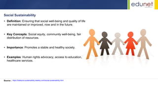 • Definition: Ensuring that social well-being and quality of life
are maintained or improved, now and in the future.
• Key Concepts: Social equity, community well-being, fair
distribution of resources.
• Importance: Promotes a stable and healthy society.
• Examples: Human rights advocacy, access to education,
healthcare services.
Social Sustainability
Source : https://katelyns-sustainability.weebly.com/social-sustainability.html
 