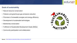 • Natural resource conservation
• Pollution and greenhouse gas emissions reduction
• Promotion of renewable energies and energy efficiency
• Development of sustainable technologies
• Biodiversity conservation
• Fulfilment of Sustainable Development Goals (SDGs)
• Community participation and collaboration
Goals of sustainability
Source : https://katelyns-sustainability.weebly.com/social-sustainability.html
 