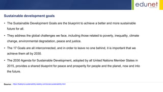 • The Sustainable Development Goals are the blueprint to achieve a better and more sustainable
future for all.
• They address the global challenges we face, including those related to poverty, inequality, climate
change, environmental degradation, peace and justice.
• The 17 Goals are all interconnected, and in order to leave no one behind, it is important that we
achieve them all by 2030.
• The 2030 Agenda for Sustainable Development, adopted by all United Nations Member States in
2015, provides a shared blueprint for peace and prosperity for people and the planet, now and into
the future.
Sustainable development goals
Source : https://katelyns-sustainability.weebly.com/social-sustainability.html
 