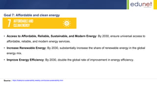 • Access to Affordable, Reliable, Sustainable, and Modern Energy: By 2030, ensure universal access to
affordable, reliable, and modern energy services.
• Increase Renewable Energy: By 2030, substantially increase the share of renewable energy in the global
energy mix.
• Improve Energy Efficiency: By 2030, double the global rate of improvement in energy efficiency.
Goal 7: Affordable and clean energy
Source : https://katelyns-sustainability.weebly.com/social-sustainability.html
 