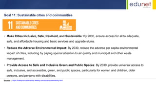• Make Cities Inclusive, Safe, Resilient, and Sustainable: By 2030, ensure access for all to adequate,
safe, and affordable housing and basic services and upgrade slums.
• Reduce the Adverse Environmental Impact: By 2030, reduce the adverse per capita environmental
impact of cities, including by paying special attention to air quality and municipal and other waste
management.
• Provide Access to Safe and Inclusive Green and Public Spaces: By 2030, provide universal access to
safe, inclusive, and accessible, green, and public spaces, particularly for women and children, older
persons, and persons with disabilities.
Goal 11: Sustainable cities and communities
Source : https://katelyns-sustainability.weebly.com/social-sustainability.html
 