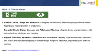 • Combat Climate Change and Its Impacts: Strengthen resilience and adaptive capacity to climate-related
hazards and natural disasters in all countries.
• Integrate Climate Change Measures into Policies and Planning: Integrate climate change measures into
national policies, strategies, and planning.
• Improve Education, Awareness, and Human and Institutional Capacity: Improve education, awareness,
and human and institutional capacity on climate change mitigation, adaptation, impact reduction, and early
warning.
Goal 13: Climate action
Source : https://katelyns-sustainability.weebly.com/social-sustainability.html
 