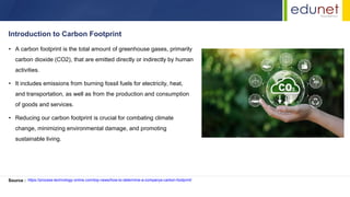 • A carbon footprint is the total amount of greenhouse gases, primarily
carbon dioxide (CO2), that are emitted directly or indirectly by human
activities.
• It includes emissions from burning fossil fuels for electricity, heat,
and transportation, as well as from the production and consumption
of goods and services.
• Reducing our carbon footprint is crucial for combating climate
change, minimizing environmental damage, and promoting
sustainable living.
Introduction to Carbon Footprint
Source : https://process-technology-online.com/top-news/how-to-determine-a-companys-carbon-footprint/
 
