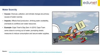 • Causes: Overuse, pollution, and climate change are primary
causes of water scarcity.
• Impacts: Affects food production, drinking water availability,
and leads to conflicts over water resources.
• Example- Cape Town's Day Zero: In 2018, Cape Town
came close to running out of water, prompting drastic
measures to reduce consumption and secure water supplies.
Water Scarcity
Source :
https://cdn.cseindia.org/attachments/0.82779400_1698822150_introduction-to-india's-environmental-challenges.pdf
 