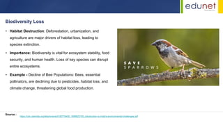 • Habitat Destruction: Deforestation, urbanization, and
agriculture are major drivers of habitat loss, leading to
species extinction.
• Importance: Biodiversity is vital for ecosystem stability, food
security, and human health. Loss of key species can disrupt
entire ecosystems.
• Example - Decline of Bee Populations: Bees, essential
pollinators, are declining due to pesticides, habitat loss, and
climate change, threatening global food production.
Biodiversity Loss
Source :
https://cdn.cseindia.org/attachments/0.82779400_1698822150_introduction-to-india's-environmental-challenges.pdf
 