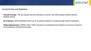 Climate Change: The last decade was the warmest on record, with 2023 seeing multiple extreme
weather events.
Air Pollution: WHO estimates that 9 out of 10 people breathe air containing high levels of pollutants.
Global Agreements: COP28, held in 2023, focused on accelerating the transition to net-zero emissions
and addressing climate finance gaps.
Current Facts and Statistics
 