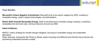 Case Studies
Microsoft's Carbon Negative Commitment: Microsoft aims to be carbon negative by 2030, investing in
renewable energy, carbon capture technologies, and reforestation.
Shell's Shift Towards Renewable Energy: Shell is transitioning to a broader energy company, investing in
renewables like wind and solar, aiming to become net-zero by 2050.
Indian Initiatives:
NAPCC: India’s strategy for climate change mitigation, focusing on renewable energy and sustainable
agriculture.
Green Startups: Companies like Phool.co (flower waste recycling) and Mitticool (eco-friendly clay products) are
pioneering sustainable business models.
 