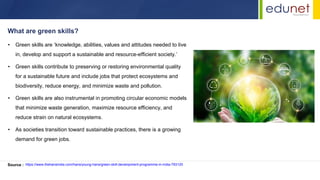 • Green skills are ‘knowledge, abilities, values and attitudes needed to live
in, develop and support a sustainable and resource-efficient society.’
• Green skills contribute to preserving or restoring environmental quality
for a sustainable future and include jobs that protect ecosystems and
biodiversity, reduce energy, and minimize waste and pollution.
• Green skills are also instrumental in promoting circular economic models
that minimize waste generation, maximize resource efficiency, and
reduce strain on natural ecosystems.
• As societies transition toward sustainable practices, there is a growing
demand for green jobs.
What are green skills?
Source : https://www.thehansindia.com/hans/young-hans/green-skill-development-programme-in-india-793120
 