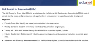 The Skill Council for Green Jobs (SCGJ) is an initiative under the National Skill Development Corporation (NSDC) in India. It
aims to identify, create, and promote green job opportunities in various sectors to support sustainable development.
Objectives
• Promote Green Jobs: Identify and create job opportunities in the green sector.
• Develop Standards: Establish competency standards and qualifications for green jobs.
• Training and Certification: Provide training and certification to individuals in green job roles.
• Industry Collaboration: Collaborate with industries, government agencies, and educational institutions to promote green
skills.
• Awareness and Advocacy: Raise awareness about the importance of green jobs and advocate for sustainable practices.
Skill Council for Green Jobs (SCGJ)
 