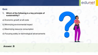 Quiz
Answer: B
1. Which of the following is a key principle of
sustainability?
a) Economic growth at all costs
b) Minimizing environmental impact
c) Maximizing resource consumption
d) Focusing solely on technological advancements
 