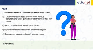 Quiz
Answer: A
2. What does the term "sustainable development" mean?
a) Development that meets present needs without
compromising future generations' ability to meet their own
needs
b) Rapid industrialization and economic growth
c) Exploitation of natural resources for immediate gains
d) Development focused exclusively on urban areas
 