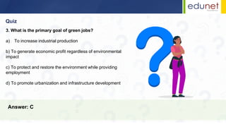Quiz
Answer: C
3. What is the primary goal of green jobs?
a) To increase industrial production
b) To generate economic profit regardless of environmental
impact
c) To protect and restore the environment while providing
employment
d) To promote urbanization and infrastructure development
 