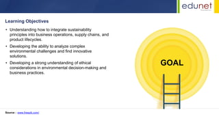 Learning Objectives
• Understanding how to integrate sustainability
principles into business operations, supply chains, and
product lifecycles.
• Developing the ability to analyze complex
environmental challenges and find innovative
solutions.
• Developing a strong understanding of ethical
considerations in environmental decision-making and
business practices.
Source : www.freepik.com/
GOAL
 