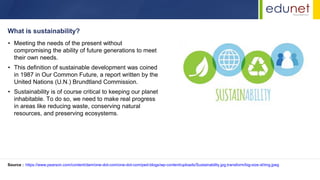 • Meeting the needs of the present without
compromising the ability of future generations to meet
their own needs.
• This definition of sustainable development was coined
in 1987 in Our Common Future, a report written by the
United Nations (U.N.) Brundtland Commission.
• Sustainability is of course critical to keeping our planet
inhabitable. To do so, we need to make real progress
in areas like reducing waste, conserving natural
resources, and preserving ecosystems.
What is sustainability?
Source : https://www.pearson.com/content/dam/one-dot-com/one-dot-com/ped-blogs/wp-content/uploads/Sustainability.jpg.transform/big-size-xl/img.jpeg
 