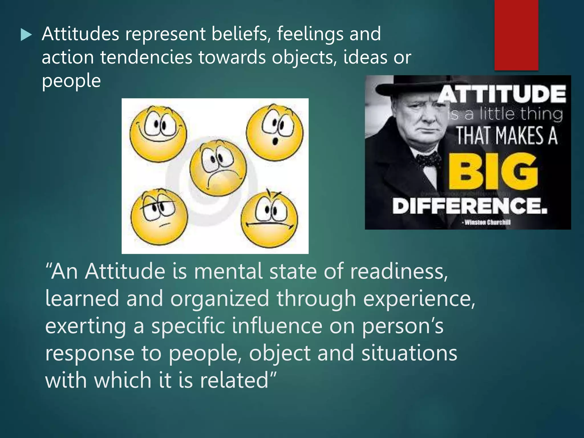  Attitudes represent beliefs, feelings and
action tendencies towards objects, ideas or
people
“An Attitude is mental state of readiness,
learned and organized through experience,
exerting a specific influence on person’s
response to people, object and situations
with which it is related”
 