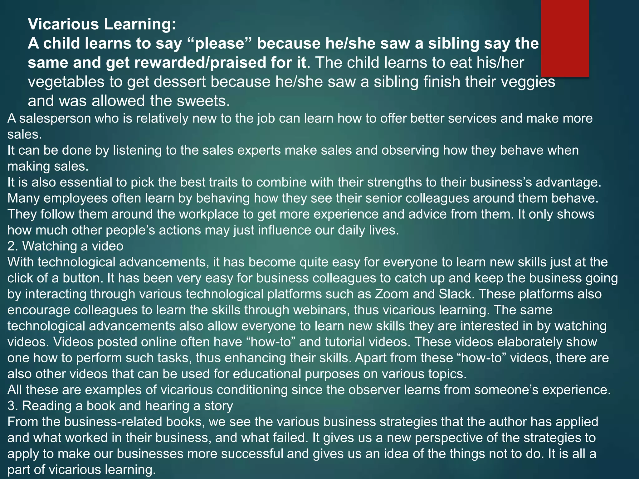 Vicarious Learning:
A child learns to say “please” because he/she saw a sibling say the
same and get rewarded/praised for it. The child learns to eat his/her
vegetables to get dessert because he/she saw a sibling finish their veggies
and was allowed the sweets.
A salesperson who is relatively new to the job can learn how to offer better services and make more
sales.
It can be done by listening to the sales experts make sales and observing how they behave when
making sales.
It is also essential to pick the best traits to combine with their strengths to their business’s advantage.
Many employees often learn by behaving how they see their senior colleagues around them behave.
They follow them around the workplace to get more experience and advice from them. It only shows
how much other people’s actions may just influence our daily lives.
2. Watching a video
With technological advancements, it has become quite easy for everyone to learn new skills just at the
click of a button. It has been very easy for business colleagues to catch up and keep the business going
by interacting through various technological platforms such as Zoom and Slack. These platforms also
encourage colleagues to learn the skills through webinars, thus vicarious learning. The same
technological advancements also allow everyone to learn new skills they are interested in by watching
videos. Videos posted online often have “how-to” and tutorial videos. These videos elaborately show
one how to perform such tasks, thus enhancing their skills. Apart from these “how-to” videos, there are
also other videos that can be used for educational purposes on various topics.
All these are examples of vicarious conditioning since the observer learns from someone’s experience.
3. Reading a book and hearing a story
From the business-related books, we see the various business strategies that the author has applied
and what worked in their business, and what failed. It gives us a new perspective of the strategies to
apply to make our businesses more successful and gives us an idea of the things not to do. It is all a
part of vicarious learning.
 