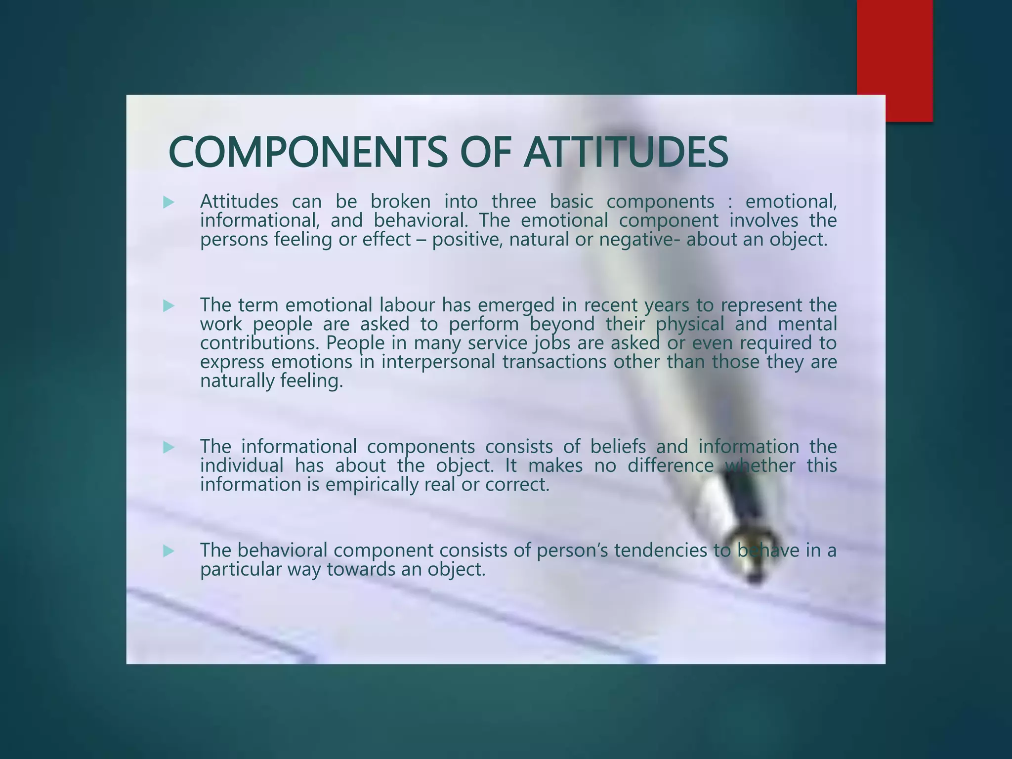 COMPONENTS OF ATTITUDES
 Attitudes can be broken into three basic components : emotional,
informational, and behavioral. The emotional component involves the
persons feeling or effect – positive, natural or negative- about an object.
 The term emotional labour has emerged in recent years to represent the
work people are asked to perform beyond their physical and mental
contributions. People in many service jobs are asked or even required to
express emotions in interpersonal transactions other than those they are
naturally feeling.
 The informational components consists of beliefs and information the
individual has about the object. It makes no difference whether this
information is empirically real or correct.
 The behavioral component consists of person’s tendencies to behave in a
particular way towards an object.
 