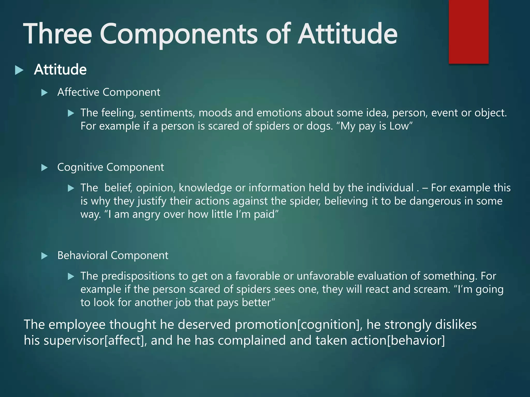 Three Components of Attitude
 Attitude
 Affective Component
 The feeling, sentiments, moods and emotions about some idea, person, event or object.
For example if a person is scared of spiders or dogs. “My pay is Low”
 Cognitive Component
 The belief, opinion, knowledge or information held by the individual . – For example this
is why they justify their actions against the spider, believing it to be dangerous in some
way. “I am angry over how little I’m paid”
 Behavioral Component
 The predispositions to get on a favorable or unfavorable evaluation of something. For
example if the person scared of spiders sees one, they will react and scream. “I’m going
to look for another job that pays better”
The employee thought he deserved promotion[cognition], he strongly dislikes
his supervisor[affect], and he has complained and taken action[behavior]
 