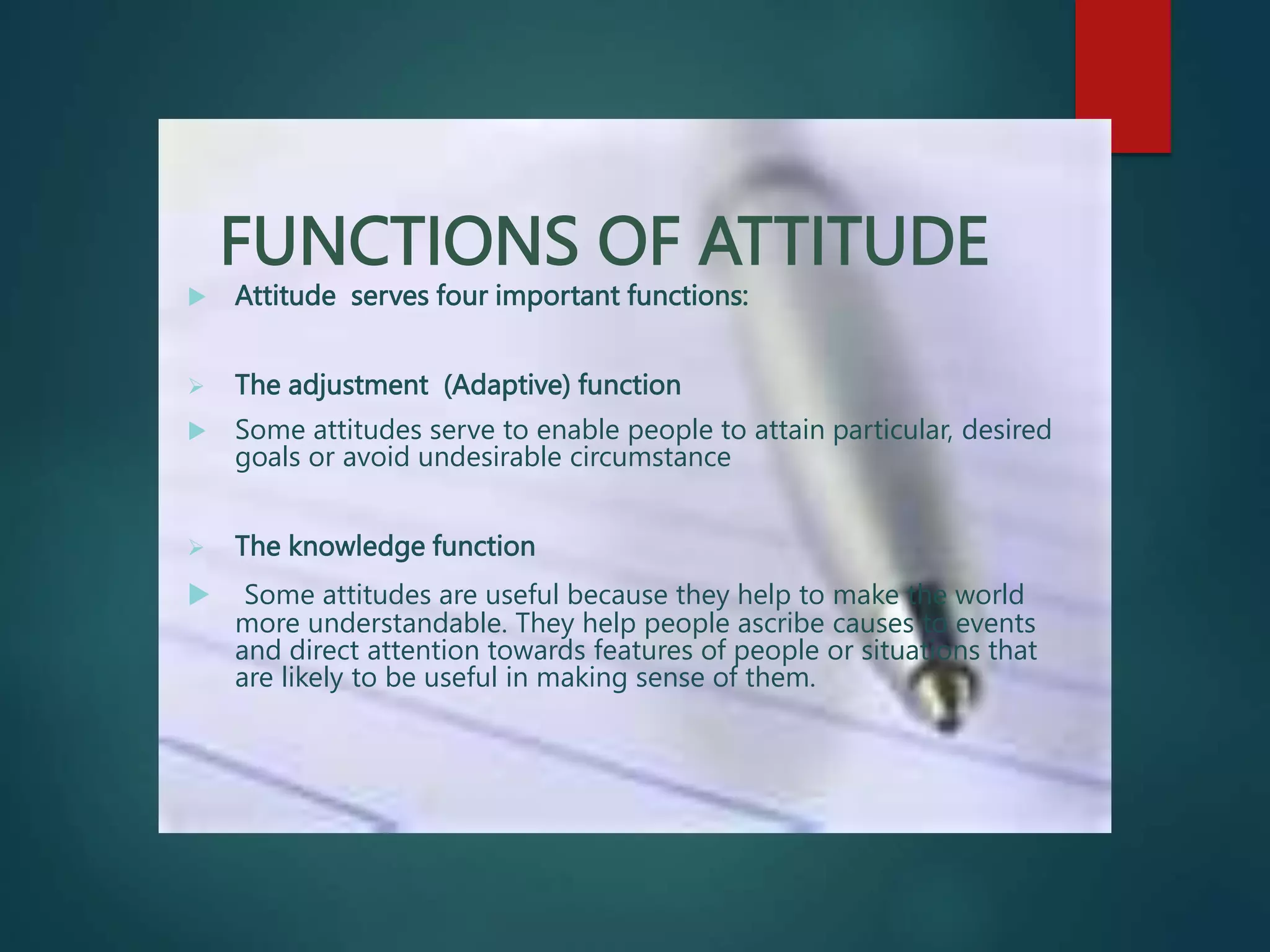 FUNCTIONS OF ATTITUDE
 Attitude serves four important functions:
 The adjustment (Adaptive) function
 Some attitudes serve to enable people to attain particular, desired
goals or avoid undesirable circumstance
 The knowledge function
 Some attitudes are useful because they help to make the world
more understandable. They help people ascribe causes to events
and direct attention towards features of people or situations that
are likely to be useful in making sense of them.
 